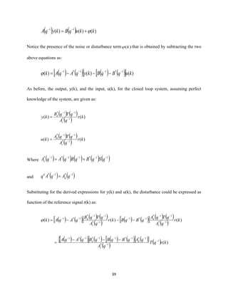 39
( ) ( ) )()()( 11
kkuqBkyqA += −−
Notice the presence of the noise or disturbance term )(k that is obtained by subtracting the two
above equations as:
( ) ( )  ( ) ( )  )()()( 1*11*1
kuqBqBkyqAqAk −−−−
−−−=
As before, the output, y(k), and the input, u(k), for the closed loop system, assuming perfect
knowledge of the system, are given as:
( ) ( )
( ) )()( 1*
11*
kr
qA
qTqB
ky
c
d
−
−−
=
( ) ( )
( ) )()( 1*
11*
kr
qA
qTqA
ku
c
d
−
−−
=
Where ( ) ( ) ( ) ( ) ( )11*11*1* −−−−−
+= qSqBqRqAqAc
and ( ) ( )1*1* −−
= qAqAq d
d
Substituting for the derived expressions for y(k) and u(k), the disturbance could be expressed as
function of the reference signal r(k) as:
( ) ( )  ( ) ( )
( ) ( ) ( )  ( ) ( )
( ) )()()( 1*
11*
1*1
1*
11*
1*1
kr
qA
qTqA
qBqBkr
qA
qTqB
qAqAk
c
d
c
d
−
−−
−−
−
−−
−−
−−−=
( ) ( )  ( ) ( ) ( )  ( ) 
( ) ( ) )(1
1*
1*1*11*1*1
krqT
qA
qAqBqBqBqAqA
c
dd −
−
−−−−−−
−−−
=
 