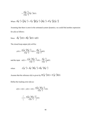 40
( )
( ) ( ) )(1
1*
1
krqT
qA
qD
c
−
−
−
=
Where ( ) ( ) ( )  ( ) ( ) ( )  ( ) 1*1*11*1*11 −−−−−−−
−−−= qAqBqBqBqAqAqD dd
Assuming that there is error in the estimated system dynamics, we could find another expression
for y(k) as follows:
Since ( ) ( ) )()()( 11
kkuqBkyqA += −−
The closed loop output y(k) will be:
( ) ( )
( )
( )
( ) )()()( 1
1
1
11
k
qA
qR
kr
qA
qTqB
ky
cc
d
−
−
−
−−
+=
and the input
( ) ( )
( )
( )
( ) )()()( 1
1
1
11
k
qA
qS
kr
qA
qTqA
ku
cc
d
−
−
−
−−
−=
where ( ) ( ) ( ) ( ) ( )11111 −−−−−
+= qSqBqRqAqAc
Assume that the reference r(k) is given by: ( ) ( ) )()( 11
kqNkrq rr −−
=
Define the tracking error e(k) as:
( ) ( )
( ) )()()()()( 1*
11*
kr
qA
qTqB
krkykrke
c
d
−
−−
−=−=
( ) ( )
( ) )(1 1*
11*
kr
qA
qTqB
c
d






−= −
−−
 
