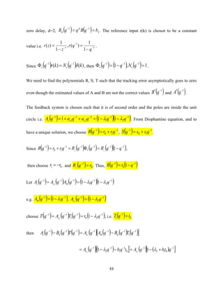 43
zero delay, d=2, ( ) ( ) 2
11
bqBqqB d
d == −−
. The reference input r(k) is chosen to be a constant
value i.e. 1
1
1
1
1
)(,
1
1
)( −
−
−
−
=
−
=
q
qr
z
zr .
Since ( ) ( ) )()( 11
kqNkrq rr −−
= , then ( ) ( ) ( ) 1,1 111
=−= −−−
qNqq rr .
We need to find the polynomials R, S, T such that the tracking error asymptotically goes to zero
even though the estimated values of A and B are not the correct values ( )1* −
qB and ( )1* −
qA .
The feedback system is chosen such that it is of second order and the poles are inside the unit
circle i.e. ( ) ( )( )1
2
1
1
2
2
1
1
1
111 −−−−−
−−=++= qqqaqaqA ccc  . From Diophantine equation, and to
have a unique solution, we choose ( ) 1
10
1 −−
+= qrrqR , ( ) 1
10
1 −−
+= qssqS .
Since ( ) ( ) ( ) ( )( )11111
10
1
111
−−−−−−
−==+= qqRqqRqrrqR r ,
then choose 01 rr −= . and ( ) 0
1
1
rqR =−
. Thus, ( ) ( )1
0
1
1 −−
−= qrqR
Let ( ) ( ) ( ) ( )( )1
2
1
1
111
111
−−−−−
−−== qqqAqAqA mcc 
e.g. ( ) ( )1
1
1
1 −−
−= qqAm  , ( ) ( )1
2
1
11
−−
−= qqAc 
choose ( ) ( ) ( ) ( )1
20
1
1
11
11
−−−−
−== qtqTqAqT c  , i.e. ( ) 0
1
1 tqT =−
then ( ) ( ) ( ) ( ) ( ) ( ) ( ) 1
1
111111
1
−−−−−−−
−=− qTqBqAqAqTqBqA dmcdc
( )( )  ( ) ( ) 1
012
1
0
1
1
1
2
1
11 11
−−−−−
+−=−−= qtbqAtqbqqA cc 
 