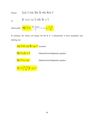 44
Choose ( ) ( ) ( )  ( ) ( )111
1
11 −−−−−
=− qqMqTqBqA rdm
i.e.
( )  ( )( )111
102 11 −−−
−=−− qqMqtb 
which yields ( ) 1
1
=−
qM ,
( )
1
1
1
02
=
−

tb
, i.e.
2
1
0
1
b
t
−
=
In summary, the values, not unique, for the R, S, T polynomials, to have asymptotic zero
tracking, are:
( ) ( )( )1
2
1
1
1
11 −−−
−−= qqqAc  Assumed
( ) ( )1
0
1
1 −−
−= qrqR Obtained from Diophantine equation
( ) 1
10
1 −−
+= qssqS Obtained from Diophantine equation
( ) ( )1
2
2
11
1
1 −−
−




 −
= q
b
qT 

 
