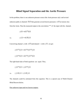 45
Blind Signal Separation and the Aortic Pressure
In this problem, there is one unknown pressure source (the Aorta pressure u(t)) and several
unknown paths or channels )(thi that generate several known pressures )(tyi at remote sites
from the Aorta. Thus the measured output is the convolution "*" of the input with the channel,
)(*)()( thtuty ii =
i.e. )()()( zhzuzy ii =
Convolving channel j with )(tyi and channel i with )(tyj , we get:
)(*)(*)()(*)( ththtuthty jiji =
)(*)(*)()(*)( ththtuthty ijij =
The right hand sides of both equations are equal. Thus,
)(*)()(*)( thtythty jiij =
i.e. )()()()( zhzyzhzy jiij =
The channels could be estimated from this equation. This is a special case of Multi-Channel
Blind Deconvolution.
One unknown input and two known outputs:
 
