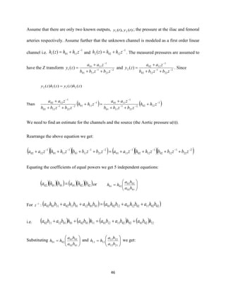 46
Assume that there are only two known outputs, )(),( 21 tyty ; the pressure at the iliac and femoral
arteries respectively. Assume further that the unknown channel is modeled as a first order linear
channel i.e.
1
11011 )( −
+= zhhzh and
1
12022 )( −
+= zhhzh . The measured pressures are assumed to
have the Z transform 2
21
1
1101
1
1101
1 )( −−
−
++
+
=
zbzbb
zaa
zy and 2
22
1
1202
1
1202
2 )( −−
−
++
+
=
zbzbb
zaa
zy . Since
)()()()( 2112 zhzyzhzy =
Then ( ) ( )1
12022
21
1
1101
1
11011
11012
22
1
1202
1
1202 −
−−
−
−
−−
−
+
++
+
=+
++
+
zhh
zbzbb
zaa
zhh
zbzbb
zaa
We need to find an estimate for the channels and the source (the Aortic pressure u(t)).
Rearrange the above equation we get:
( )( )( ) ( )( )( )2
22
1
1202
1
1202
1
1101
2
21
1
1101
1
1101
1
1202
−−−−−−−−
++++=++++ zbzbbzhhzaazbzbbzhhzaa
Equating the coefficients of equal powers we get 5 independent equations:
( )( )( ) ( )( )( )020201010102 bhabha = or 





=
0102
0201
0201
ba
ba
hh
For :1−
z ( ) ( )020211021201120201010112011102110102 bhabhabhabhabhabha ++=++
i.e. ( ) ( ) ( ) ( ) 12020102021112011101020101121102 hbahbabahbahbaba ++=++
Substituting 





=
0102
0201
0201
ba
ba
hh and 





=
2112
2211
1211
ba
ba
hh we get:
 