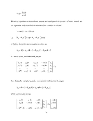 48
)(
)(
)(
zy
zh
zu
i
i
=
The above equations are approximate because we have ignored the presence of noise. Instead, we
use regression analysis to find an estimate of the channels as follows:
)()()()( 2112 zhzyzhzy =
i.e. ( ) ( ) )()( 1
1
12022
1
1101 zyzhhzyzhh −−
+=+
In the time domain the above equation is written as:
)1()()1()( 112102211201 −+=−+ kyhkyhkyhkyh
In a matrix format, and for k=1 till N, we get:
0
)1()()1()(
............
)1()2()1()2(
)0()1()0()1(
12
02
11
01
1122
1122
1122
=
























−−−−
−−
−−
h
h
h
h
NyNyNyNy
yyyy
yyyy
If we choose, for example, 01h , as the numeraire i.e. it is known say 1, we get:
)()1()()1( 201112102211 kyhkyhkyhkyh =−−−−
Which has the matrix format:












=






















−−−−
−−
−−
)(
)2(
)1(
)1()()1(
)1()2()1(
)0()1()0(
2
2
2
01
12
02
11
112
112
112
Ny
y
y
h
h
h
h
NyNyNy
yyy
yyy
 