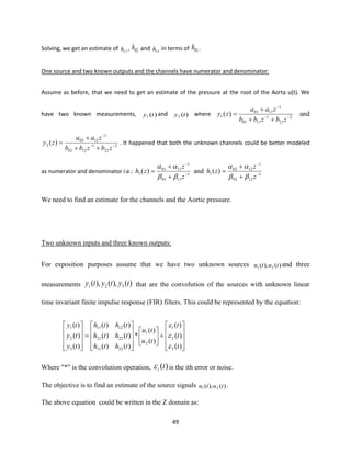 49
Solving, we get an estimate of 11h , 02h and 12h in terms of 01h .
One source and two known outputs and the channels have numerator and denominator:
Assume as before, that we need to get an estimate of the pressure at the root of the Aorta u(t). We
have two known measurements, )(1 ty and )(2 ty where 2
21
1
1101
1
1101
1 )( −−
−
++
+
=
zbzbb
zaa
zy and
2
22
1
1202
1
1202
2 )( −−
−
++
+
=
zbzbb
zaa
zy . It happened that both the unknown channels could be better modeled
as numerator and denominator i.e.: 1
1101
1
1101
1 )( −
−
+
+
=
z
z
zh


and 1
1202
1
1202
1 )( −
−
+
+
=
z
z
zh


We need to find an estimate for the channels and the Aortic pressure.
Two unknown inputs and three known outputs:
For exposition purposes assume that we have two unknown sources )(),( 21 tutu and three
measurements )(),(),( 321 tytyty that are the convolution of the sources with unknown linear
time invariant finite impulse response (FIR) filters. This could be represented by the equation:










+















=










)(
)(
)(
)(
)(
*
)()(
)()(
)()(
)(
)(
)(
3
2
1
2
1
3231
2221
1211
3
2
1
t
t
t
tu
tu
thth
thth
thth
ty
ty
ty



Where "*" is the convolution operation, )(ti is the ith error or noise.
The objective is to find an estimate of the source signals )(),( 21 tutu .
The above equation could be written in the Z domain as:
 