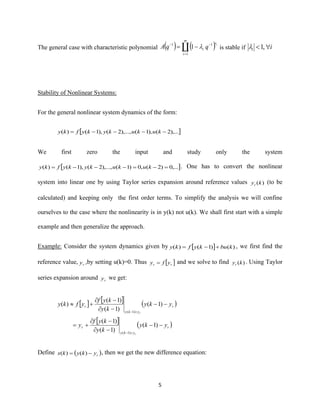 5
The general case with characteristic polynomial ( ) ( )
m
i
v
i
i
qqA
1
11
1
=
−−
−=  is stable if ii  ,1
Stability of Nonlinear Systems:
For the general nonlinear system dynamics of the form:
 ),...2(),1(),...,2(),1()( −−−−= kukukykyfky
We first zero the input and study only the system
 ,...0)2(,0)1(),...,2(),1()( =−=−−−= kukukykyfky . One has to convert the nonlinear
system into linear one by using Taylor series expansion around reference values )(kyr
(to be
calculated) and keeping only the first order terms. To simplify the analysis we will confine
ourselves to the case where the nonlinearity is in y(k) not u(k). We shall first start with a simple
example and then generalize the approach.
Example: Consider the system dynamics given by   )()1()( kbukyfky +−= , we first find the
reference value, ry ,by setting u(k)=0. Thus  rr yfy = and we solve to find )(kyr
. Using Taylor
series expansion around ry we get:
    ( )
  ( )r
yky
r
r
yky
r
yky
ky
kyf
y
yky
ky
kyf
yfky
r
r
−−
−
−
+=
−−
−
−
+
=−
=−
)1(
)1(
)1(
)1(
)1(
)1(
)(
)1(
)1(
Define ( )rykykx −= )()( , then we get the new difference equation:
 