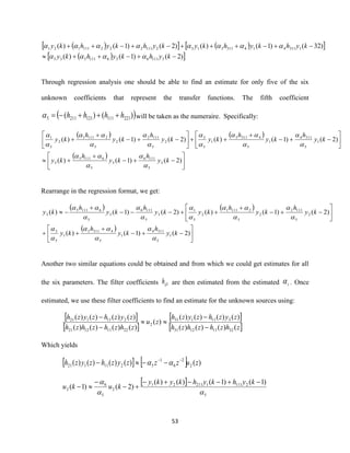 53
( )  ( ) 
( ) )2()1()(
)32()1()()2()1()(
3111636111535
13114143113132111222111121
−+−++
−+−+++−+−++
kyhkyhky
kyhkyhkykyhkyhky


Through regression analysis one should be able to find an estimate for only five of the six
unknown coefficients that represent the transfer functions. The fifth coefficient
( ))()( 2211111212115 hhhh +++−= will be taken as the numeraire. Specifically:
( ) ( )
( )






−+−
+
+






−+−
+
++





−+−
+
+
)2()1()(
)2()1()()2()1()(
3
5
1116
3
5
61115
3
1
5
3114
1
5
43113
1
5
3
2
5
1112
2
5
21111
2
5
1
ky
h
ky
h
ky
ky
h
ky
h
kyky
h
ky
h
ky
















Rearrange in the regression format, we get:
( ) ( )
( )






−+−
+
++






−+−
+
++−−−
+
−
)2()1()(
)2()1()()2()1()(
1
5
3114
1
5
43113
1
5
3
2
5
1112
2
5
21111
2
5
1
3
5
1116
3
5
61115
3
ky
h
ky
h
ky
ky
h
ky
h
kyky
h
ky
h
ky
















Another two similar equations could be obtained and from which we could get estimates for all
the six parameters. The filter coefficients 1ijh are then estimated from the estimated i . Once
estimated, we use these filter coefficients to find an estimate for the unknown sources using:
 
 
 
 zhzhzhzh
zyzhzyzh
zu
zhzhzhzh
zyzhzyzh
()()()(
)()()()(
)(
)()()()(
)()()()(
32111231
311131
2
22111221
211121
−
−

−
−
Which yields
    )()()()()( 2
2
6
1
5211121 zuzzzyzhzyzh −−
−−− 
 
5
2111121121
2
5
6
2
)1()1()()(
)2()1(

 −+−−+−
+−
−
−
kyhkyhkyky
kuku
 