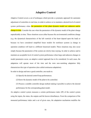 55
Adaptive Control
Adaptive Control covers a set of techniques which provide a systematic approach for automatic
adjustment of controllers in real time, in order to achieve or to maintain a desired level of control
system performance when the parameters of the plant dynamic model are unknown and/or
change in time. Consider the case when the parameters of the dynamic model of the plant change
unpredictably in time. These situations occur either because the environmental conditions change
(e.g. the dynamical characteristics of the left ventricle of the heart depend upon the load) or
because we have considered simplified linear models for nonlinear systems (a change in
operation condition will lead to a different linearized model). These situations may also occur
simply because the parameters of the system are slowly time-varying. In order to achieve and to
maintain an acceptable level of control system performance when large and unknown changes in
model parameters occur, an adaptive control approach has to be considered. In such cases, the
adaptation will operate most of the time and the term non-vanishing adaptation fully
characterizes this type of operation (also called continuous adaptation).
In order to design and tune a good controller, one needs to:
(1) Specify the desired control loop performances.
(2) Know the dynamic model of the plant to be controlled.
(3) Possess a suitable controller design method making it possible to achieve the desired
performance for the corresponding plant model.
An adaptive control system measures a certain performance index (IP) of the control system
using the inputs, the states, the outputs and the known disturbances. From the comparison of the
measured performance index and a set of given ones, the adaptation mechanism modifies the
 
