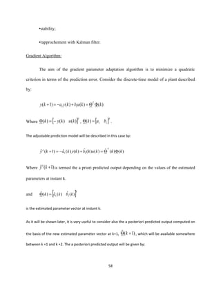 58
•stability;
•rapprochement with Kalman filter.
Gradient Algorithm:
The aim of the gradient parameter adaptation algorithm is to minimize a quadratic
criterion in terms of the prediction error. Consider the discrete-time model of a plant described
by:
)()()()1( 11 kkubkyaky
T
=+−=+
Where  T
kukyk )()()( −= ,  T
bak 11)( = .
The adjustable prediction model will be described in this case by:
)()(ˆ)()(ˆ)()(ˆ)1(ˆ 11 kkkukbkykaky
To
=+−=+
Where )1(ˆ +kyo
is termed the a priori predicted output depending on the values of the estimated
parameters at instant k.
and  T
kbkak )(ˆ)(ˆ)(ˆ
11=
is the estimated parameter vector at instant k.
As it will be shown later, it is very useful to consider also the a posteriori predicted output computed on
the basis of the new estimated parameter vector at k+1, )1(ˆ + k , which will be available somewhere
between k +1 and k +2. The a posteriori predicted output will be given by:
 
