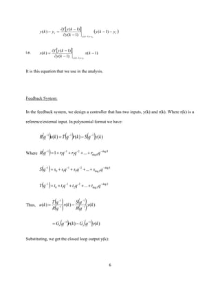 6
  ( )r
yky
r yky
ky
kyf
yky
r
−−
−
−
=−
=−
)1(
)1(
)1(
)(
)1(
i.e.   )1(
)1(
)1(
)(
)1(
−
−
−
=
=−
kx
ky
kyf
kx
ryky
It is this equation that we use in the analysis.
Feedback System:
In the feedback system, we design a controller that has two inputs, y(k) and r(k). Where r(k) is a
reference/external input. In polynomial format we have:
( ) ( ) ( ) )()()( 111
kyqSkrqTkuqR −−−
−=
Where ( ) R
RqrqrqrqR deg
deg
2
2
1
1
1
...1 −−−−
++++=
( ) S
SqsqsqssqS deg
deg
2
2
1
10
1
... −−−−
++++=
( ) S
SqtqtqttqT deg
deg
2
2
1
10
1
... −−−−
++++=
Thus,
( )
( )
( )
( ) )()()( 1
1
1
1
ky
qR
qS
kr
qR
qT
ku −
−
−
−
−=
( ) ( ) )()( 11
kyqGkrqG yr
−−
−=
Substituting, we get the closed loop output y(k):
 