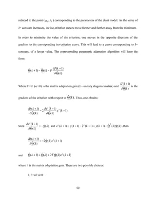 60
reduced to the point ( 1a , 1b ) corresponding to the parameters of the plant model. As the value of
J= constant increases, the iso-criterion curves move further and further away from the minimum.
In order to minimize the value of the criterion, one moves in the opposite direction of the
gradient to the corresponding iso-criterion curve. This will lead to a curve corresponding to J=
constant, of a lesser value. The corresponding parametric adaptation algorithm will have the
form:
)(ˆ
)1(
)(ˆ)1(ˆ
k
kJ
Fkk

+
−=+


Where F=αI (α >0) is the matrix adaptation gain (I—unitary diagonal matrix) and
)(ˆ
)1(
k
kJ

+


is the
gradient of the criterion with respect to )(ˆ k . Thus, one obtains:
)1(
)(ˆ
)1(
2
)(ˆ
)1(
+

+
=

+
k
k
k
k
kJ o
o





Since )(
)(ˆ
)1(
k
k
ko
−=

+


, and )()(ˆ)1()1(ˆ)1()1( kkkykykyk
Too
−+=+−+=+ , then
)1()(2
)(ˆ
)1(
+−=

+
kk
k
kJ o



and )1()(2)(ˆ)1(ˆ ++=+ kkFkk o

where F is the matrix adaptation gain. There are two possible choices:
1. F=αI; α>0
 