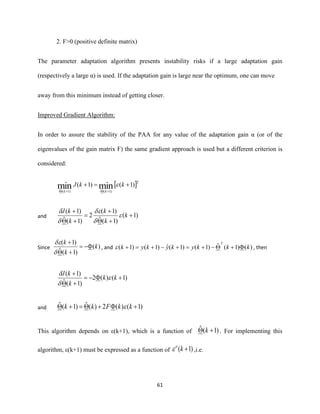 61
2. F>0 (positive definite matrix)
The parameter adaptation algorithm presents instability risks if a large adaptation gain
(respectively a large α) is used. If the adaptation gain is large near the optimum, one can move
away from this minimum instead of getting closer.
Improved Gradient Algorithm:
In order to assure the stability of the PAA for any value of the adaptation gain α (or of the
eigenvalues of the gain matrix F) the same gradient approach is used but a different criterion is
considered:
 2
)1(ˆ)1(ˆ
)1()1( minmin +=+
++
kkJ
kk

and )1(
)1(ˆ
)1(
2
)1(ˆ
)1(
+
+
+
=
+
+
k
k
k
k
kJ





Since )(
)1(ˆ
)1(
k
k
k
−=
+
+


, and )()1(ˆ)1()1(ˆ)1()1( kkkykykyk
T
+−+=+−+=+ , then
)1()(2
)1(ˆ
)1(
+−=
+
+
kk
k
kJ



and )1()(2)(ˆ)1(ˆ ++=+ kkFkk 
This algorithm depends on ε(k+1), which is a function of )1(ˆ + k . For implementing this
algorithm, ε(k+1) must be expressed as a function of )1( +ko
 ,i.e.
 
