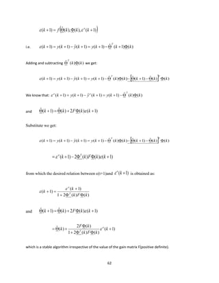 62
( ))1(),(),(ˆ)1( +=+ kkkfk o

i.e. )()1(ˆ)1()1(ˆ)1()1( kkkykykyk
T
+−+=+−+=+
Adding and subtracting )()(ˆ kk
T
 we get:
  )()(ˆ)1(ˆ)()(ˆ)1()1(ˆ)1()1( kkkkkkykykyk
TT
−+−−+=+−+=+
We know that: )()(ˆ)1()1(ˆ)1()1( kkkykykyk
Too
−+=+−+=+
and )1()(2)(ˆ)1(ˆ ++=+ kkFkk 
Substitute we get:
  )()(ˆ)1(ˆ)()(ˆ)1()1(ˆ)1()1( kkkkkkykykyk
TT
−+−−+=+−+=+
)1()()(2)1( +−+= kkFkk To

from which the desired relation between ε(t+1)and )1( +ko
 is obtained as:
)()(21
)1(
)1(
kFk
k
k T
o
+
+
=+


and )1()(2)(ˆ)1(ˆ ++=+ kkFkk 
)1(
)()(21
)(2
)(ˆ +
+

+= k
kFk
kF
k o
T

which is a stable algorithm irrespective of the value of the gain matrix F(positive definite).
 