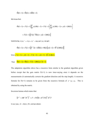 65
)1(ˆ)(ˆ)1(ˆ ++=+ kkk
We know that:






++−+=−+=+  =
+
=
)()1()1()()1()1()()1()1(ˆ
1
1
1
kkyiiykFiiykFk
k
i
k
i
 )()1()(ˆ)()1( 1
kkykkFkF +++= −
Substituting )()()1()( 11
kkkFkF T
−+= −−
we get:
( ) )()(ˆ)1()()(ˆ)1()1()1(ˆ 1
kkkykkkFkFk T
−++++=+ −
Since )()(ˆ)1()1(ˆ)1()1( kkkykykyk
Too
−+=+−+=+
Then )1()()1()(ˆ)1(ˆ +++=+ kkkFkk o

The adaptation algorithm above has a recursive form similar to the gradient algorithm given
before except that the gain matrix F(t+1) is now time-varying since it depends on the
measurements (it automatically corrects the gradient direction and the step length). A recursive
formula for F(t+1) remains to be given from the recursive formula of )1(1
+−
kF . This is
obtained by using the matrix
Inversion lemma which states that:
( ) ( ) FHFHHRFHFHHRF TTT 1111 −−−−
+−=+
In our case, )(kH = , R=I, and we obtain:
 