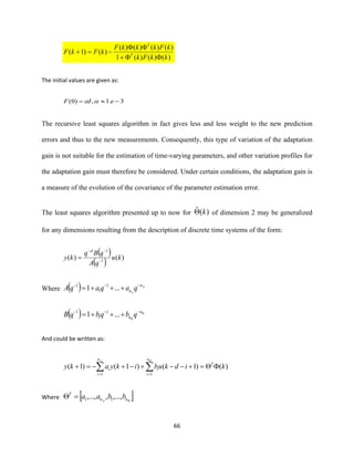 66
)()()(1
)()()()(
)()1(
kkFk
kFkkkF
kFkF T
T
+

−=+
The initial values are given as:
3.1,)0( −= eIF 
The recursive least squares algorithm in fact gives less and less weight to the new prediction
errors and thus to the new measurements. Consequently, this type of variation of the adaptation
gain is not suitable for the estimation of time-varying parameters, and other variation profiles for
the adaptation gain must therefore be considered. Under certain conditions, the adaptation gain is
a measure of the evolution of the covariance of the parameter estimation error.
The least squares algorithm presented up to now for )(ˆ k of dimension 2 may be generalized
for any dimensions resulting from the description of discrete time systems of the form:
( )
( ) )()( 1
1
ku
qA
qBq
ky
d
−
−−
=
Where ( ) A
A
n
n qaqaqA −−−
+++= ...1 1
1
1
( ) B
B
n
n qbqbqB −−−
+++= ...1 1
1
1
And could be written as:
)()1()1()1(
11
kidkubikyaky T
n
i
i
n
i
i
BA
=+−−+−+−=+  ==
Where  BA nn
T
bbaa ,...,,,..., 11=
 