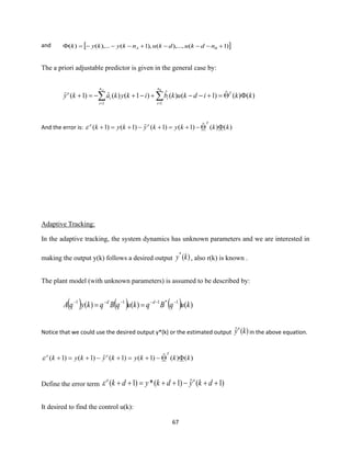 67
and  )1(),...,(),1(),...()( +−−−+−−−= BA ndkudkunkykyk
The a priori adjustable predictor is given in the general case by:
)()(ˆ)1()(ˆ)1()(ˆ)1(ˆ
11
kkidkukbikykaky T
n
i
i
n
i
i
o
BA
=+−−+−+−=+  ==
And the error is: )()(ˆ)1()1(ˆ)1()1( kkkykykyk
Too
−+=+−+=+
Adaptive Tracking:
In the adaptive tracking, the system dynamics has unknown parameters and we are interested in
making the output y(k) follows a desired output )(*
ky , also r(k) is known .
The plant model (with unknown parameters) is assumed to be described by:
( ) ( ) ( ) )()()( 1*111
kuqBqkuqBqkyqA dd −−−−−−
==
Notice that we could use the desired output y*(k) or the estimated output )(ˆ kyo
in the above equation.
)()(ˆ)1()1(ˆ)1()1( kkkykykyk
Too
−+=+−+=+
Define the error term )1(ˆ)1(*)1( ++−++=++ dkydkydk oo

It desired to find the control u(k):
 