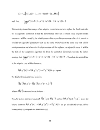 68
 )(ˆ),...,2(),1(),...,1(),()( kkukukykyfku u −−−=
such that: 0)1(ˆ)1(*)1(lim =++−++=++
→
dkydkydk oo
k

The next step toward the design of an adaptive control scheme is to replace the fixed controller
by an adjustable controller. Since the performance error for a certain value of plant model
parameters will be caused by the misalignment of the controller parameters values, it is natural to
consider an adjustable controller which has the same structure as in the linear case with known
plant parameters and where the fixed parameters will be replaced by adjustable ones. It will be
the task of the adaptation algorithm to drive the controller parameters towards the values
assuring that 0)1(ˆ)1(*)1(lim =++−++=++
→
dkydkydk oo
k
 . Therefore, the control law
in the adaptive case will be chosen as:
( ) )(ˆ)(),(ˆ)(),(ˆ 1*11
krqTkyqkSkuqkR −−−
=+ , r(k) is given
The Diophantine equation now becomes:
( ) ( ) ( )11111
),(ˆˆ),(ˆˆ −−−−−
=+ qAqkSqBqkRqA c
Where ( )1−
qAc is assumed by the designer.
Thus, for a given estimated values of ( )1ˆ −
qA and ( )1ˆ −
qB , we find ),(ˆ 1−
qkR and ),(ˆ 1−
qkS as we did
before, and from ( ) )(ˆ)(),(ˆ)(),(ˆ 1*11
krqTkyqkSkuqkR −−−
=+ , we get an estimate for u(k). Notice
that r(k) and y*(k) are given and we estimate u(k).
 