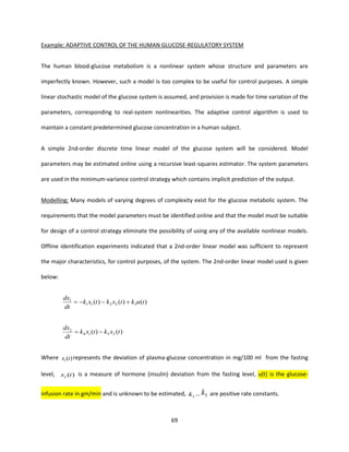 69
Example: ADAPTIVE CONTROL OF THE HUMAN GLUCOSE-REGULATORY SYSTEM
The human blood-glucose metabolism is a nonlinear system whose structure and parameters are
imperfectly known. However, such a model is too complex to be useful for control purposes. A simple
linear stochastic model of the glucose system is assumed, and provision is made for time variation of the
parameters, corresponding to real-system nonlinearities. The adaptive control algorithm is used to
maintain a constant predetermined glucose concentration in a human subject.
A simple 2nd-order discrete time linear model of the glucose system will be considered. Model
parameters may be estimated online using a recursive least-squares estimator. The system parameters
are used in the minimum-variance control strategy which contains implicit prediction of the output.
Modelling: Many models of varying degrees of complexity exist for the glucose metabolic system. The
requirements that the model parameters must be identified online and that the model must be suitable
for design of a control strategy eliminate the possibility of using any of the available nonlinear models.
Offline identification experiments indicated that a 2nd-order linear model was sufficient to represent
the major characteristics, for control purposes, of the system. The 2nd-order linear model used is given
below:
)()()( 32211
1
tuktxktxk
dt
dx
+−−=
)()( 2514
2
txktxk
dt
dx
−=
Where )(1 tx represents the deviation of plasma-glucose concentration in mg/100 ml from the fasting
level, )(2 tx is a measure of hormone (insulin) deviation from the fasting level, u(t) is the glucose-
infusion rate in gm/min and is unknown to be estimated, 1k ... 5k are positive rate constants.
 
