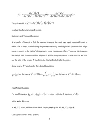 7
( ) ( )
( ) ( ) ( ) ( )
( ) ( )
( ) ( ) ( ) ( ) )()()( 1111
11
1111
11
k
qSqBqRqA
qCqR
kr
qSqBqRqA
qTqB
ky −−−−
−−
−−−−
−−
+
+
+
=
The polynomial ( ) ( ) ( ) ( ) ( )11111 −−−−−
+= qSqBqRqAqAc
is called the characteristic polynomial.
Stationary and Transient Response:
It is usually of interest to find the transient response for a unit step input, sinusoidal input, or
others. For example, administering the patient with steady level of glucose (step function) might
cause overshoot in the patient’s temperature, blood pressure, or others. Thus, one has to design
the control such that the transient response is within acceptable limits. In this analysis, we shall
use the table of the inverse Z transform, the final and initial value theorems.
Some Inverse Z Transform for Zero Initial Conditions:
1
1
1
−
− az
has the inverse ,...2,1,0, =kak
,
azaz
z
−
=
− −
−
1
1 1
1
has the inverse ,...3,2,1,1
=−
kak
,
Final Value Theorem:
For a stable system, ( ) )(1lim)(lim 1
1
zyzky
zk
−
→→
−= , where y(z) is the Z transform of y(k).
Initial Value Theorem:
If )(lim zy
z →
exists, then the initial value y(0) of y(k) is given by )0()(lim yzy
z
=
→
.
Consider the simple stable system:
 