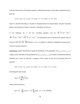 70
A discrete-time version of the above equations, reflecting the presence of the delay and disturbances, is
given by:
)()2()1()2()1()( 2121 nednubdnubnyanyany +−−+−−=−+−+
where n = discrete-time index, d = number of sampling intervals in transport delay = 18, y(n)= measured
glucose concentration at interval n, and e(n) = disturbance at interval n.
In the following, let 1−
z be the unit-delay operator, and let ( ) 2
2
1
1
1 −−−
+= zazazA ,
( ) 2
2
1
1
1 −−−
+= zbzbzB , ( ) 2
2
1
1
1 −−−
+= zczczC . The disturbance e(n) is assumed to be colored noise of
the form ( )( ) )(1)( 1
nzCne −
+= where )(n is a sample of a stationary independent Gaussian zero-
mean unit variance sequence.
Identification: System identification implies the estimation of the parameter set  212121 ,,,,, ccbbaa .
Initially, a priori estimates of the parameters set  212121 ,,,,, ccbbaa are chosen. Provided that data are
available over at least six intervals, a sequence of four values of e(n) can be estimated from the
equation:
)()2()1()2()1()( 2121 nednubdnubnyanyany +−−+−−=−+−+
Eliminating the noise we get:
( )
( ) )()( 1
1
ku
qA
qBq
ky
d
−
−−
=
which could be written as:
)()1()1()1(
2
1
2
1
kidkubikyaky T
i
i
i
i =+−−+−+−=+  ==
 
