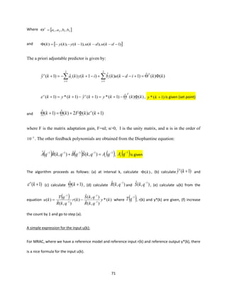 71
Where  2121 ,,, bbaaT
=
and  )1(),(),1(),()( −−−−−−= dkudkukykyk
The a priori adjustable predictor is given by:
)()(ˆ)1()(ˆ)1()(ˆ)1(ˆ
2
1
2
1
kkidkukbikykaky T
i
i
i
i
o
=+−−+−+−=+  ==
)()(ˆ)1(*)1(ˆ)1(*)1( kkkykykyk
Too
−+=+−+=+ , )1(* +ky is given (set point)
and )1()(2)(ˆ)1(ˆ ++=+ kkFkk o

where F is the matrix adaptation gain, F=αI; α>0, I is the unity matrix, and α is in the order of
3
10−
. The other feedback polynomials are obtained from the Diophantine equation:
( ) ( ) ( )11111
),(ˆˆ),(ˆˆ −−−−−
=+ qAqkSqBqkRqA c , ( )1−
qAc is given
The algorithm proceeds as follows: (a) at interval k, calculate )(k , (b) calculate )1(ˆ +kyo
and
)1( +ko
 (c) calculate )1(ˆ + k , (d) calculate ),(ˆ 1−
qkR and ),(ˆ 1−
qkS , (e) calculate u(k) from the
equation
( ) )(*
),(ˆ
),(ˆ
)(
),(ˆ
)( 1
1
1
1
ky
qkR
qkS
kr
qkR
qT
ku −
−
−
−
−= where ( )1−
qT , r(k) and y*(k) are given, (f) increase
the count by 1 and go to step (a).
A simple expression for the input u(k):
For MRAC, where we have a reference model and reference input r(k) and reference output y*(k), there
is a nice formula for the input u(k).
 