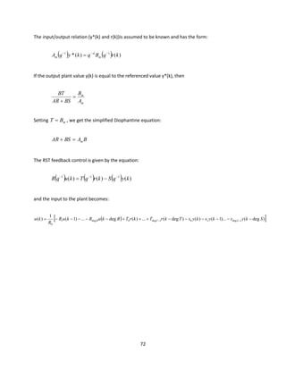 72
The input/output relation (y*(k) and r(k))is assumed to be known and has the form:
( ) ( ) )()(* 11
krqBqkyqA m
d
m
−−−
=
If the output plant value y(k) is equal to the referenced value y*(k), then
m
m
A
B
BSAR
BT
=
+
Setting mBT = , we get the simplified Diophantine equation:
BABSAR m=+
The RST feedback control is given by the equation:
( ) ( ) ( ) )()()( 111
kyqSkrqTkuqR −−−
−=
and the input to the plant becomes:
( ) )deg()...1()()deg(...)(deg...)1(
1
)( 1deg101deg0deg1
0
SkyskyskysTkrTkrTRkuRkuR
R
ku STR −−−−−−+++−−−−−= −−
 