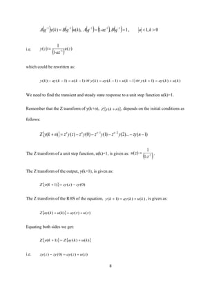 8
( ) ( ) ( ) ( ) ( ) 0,1,1,1),()( 11111
=== −−−−
kaqB-azqAkuqBkyqA -
i.e.
( ) )(
1
1
)( 1
zu
-az
zy -
=
which could be rewritten as:
)1()1()( −=−− kukayky or )1()1()( −+−= kukayky or )()()1( kukayky +=+
We need to find the transient and steady state response to a unit step function u(k)=1.
Remember that the Z transform of y(k+n),  )( nkyZ + , depends on the initial conditions as
follows:
  )1()...2()1()0()()( 21
−−−−−=+ −−
nzyyzyzyzzyznkyZ nnnn
The Z transform of a unit step function, u(k)=1, is given as:
( )1
1
1
)( -
-z
zu = .
The Z transform of the output, y(k+1), is given as:
  )0()()1( zyzzykyZ −=+
The Z transform of the RHS of the equation, )()()1( kukayky +=+ , is given as:
  )()()()( zuzaykukayZ +=+
Equating both sides we get:
   )()()1( kukayZkyZ +=+
i.e. )()()0()( zuzayzyzzy +=−
 