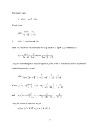 9
Rearrange we get:
( ) )()0()( zuzyzyaz +=−
Which yields:
( ) ( )az
zu
az
zy
zy
−
+
−
=
)()0(
)(
If )1()()1( ++=+ kukayky
Then, for zero initial conditions and unit step function as input, y(z) is obtained as:
( ) ( ) ( )( )111
11
1
)(
1
1)(
)( −
−
==
−
=
z-az
zu
-azaz
zzu
zy --
Using the method of partial fraction expansion, if the order of numerator is less or equal to the
order of denominator, we get:
( )( ) ( )( ) ( ) ( )1111
1
)( 21
2
11
−
+
−
=
−−
=
−
= −
zazzaz
z
z-az
zy -

Where ( ) ( )
( )( ) ( )11
)( 2
1
−
=





−−
−=



−=
== a
a
zzaz
z
az
z
zy
az
azaz

and ( ) ( )
( )( ) ( )azzaz
z
z
z
zy
z
zz −
=





−−
−=



−=
== 1
1
1
1
)(
1
1
2
1
2
Using the inverse Z transform we get:
( ) ,...3,2,1,1)( 2121 =+=+= kaaky kkk

 
