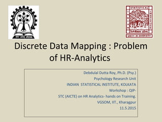 Discrete Data Mapping : Problem
of HR-Analytics
Debdulal Dutta Roy, Ph.D. (Psy.)
Psychology Research Unit
INDIAN STATISTICAL INSTITUTE, KOLKATA
Workshop : QIP-
STC (AICTE) on HR Analytics- hands on Training.
VGSOM, IIT., Kharagpur
11.5.2015
 