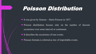 Poisson Distribution
 It was given by Simone – Denis Poisson in 1837.
 Poisson distribution focuses only on the number of discrete
occurrence over some interval or continuum.
 It describes the occurrence of rare events.
 Poisson formula is referred as law of improbable events.
 