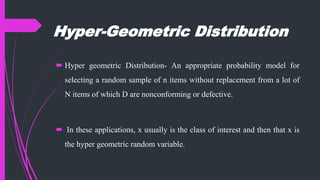Hyper-Geometric Distribution
 Hyper geometric Distribution- An appropriate probability model for
selecting a random sample of n items without replacement from a lot of
N items of which D are nonconforming or defective.
 In these applications, x usually is the class of interest and then that x is
the hyper geometric random variable.
 