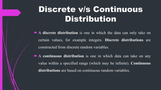Discrete v/s Continuous
Distribution
 A discrete distribution is one in which the data can only take on
certain values, for example integers. Discrete distributions are
constructed from discrete random variables.
 A continuous distribution is one in which data can take on any
value within a specified range (which may be infinite). Continuous
distributions are based on continuous random variables.
 