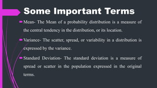 Some Important Terms
Mean- The Mean of a probability distribution is a measure of
the central tendency in the distribution, or its location.
Variance- The scatter, spread, or variability in a distribution is
expressed by the variance.
Standard Deviation- The standard deviation is a measure of
spread or scatter in the population expressed in the original
terms.
 
