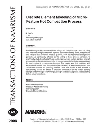 Transactions of NAMRI/SME, Vol. 36, 2008, pp. 57-64


TRANSACTIONS OF NAMRI/SME   Discrete Element Modeling of Micro-
                            Feature Hot Compaction Process
                            authors

                            P. CHEN
                            J. NI
                            University of Michigan
                            Ann Arbor, MI, USA


                            abstract

                            In the forming of porous microfeatures using a hot compaction process, it is costly
                            and time consuming to determine a proper experiment setting (force, temperature,
                            and time) by trial and error. Product qualities, such as mechanical strength and
                            porosity, are significantly affected by the setting of those process variables. To
                            analytically study the effect of force and temperature on particle bonding strength
                            and porosity, a discrete element model for pressure-assisted sintering was developed
                            for the forming of porous microfeatures. The model was first validated with
                            experimental results for a unit problem (two particles). It was then expanded for a
                            10-particle channel hot pressing problem. With this model, it was feasible to
                            conveniently assess the effects of force and temperature on the particle bonding
                            strength and shrinkage, which then gave insight on deciding a proper process setting
                            before actual operations.


                            terms

                            Porous Microfeatures
                            Pressure-Assisted Sintering
                            Hot Compaction
                            Discrete Element Modeling




                                 Society of Manufacturing Engineers • One SME Drive • PO Box 930
2008                               Dearborn, MI 48121 • Phone (313) 425-3000 • www.sme.org
 