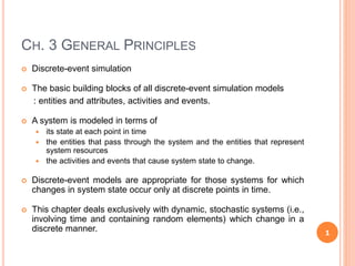 CH. 3 GENERAL PRINCIPLES
 Discrete-event simulation
 The basic building blocks of all discrete-event simulation models
: entities and attributes, activities and events.
 A system is modeled in terms of
 its state at each point in time
 the entities that pass through the system and the entities that represent
system resources
 the activities and events that cause system state to change.
 Discrete-event models are appropriate for those systems for which
changes in system state occur only at discrete points in time.
 This chapter deals exclusively with dynamic, stochastic systems (i.e.,
involving time and containing random elements) which change in a
discrete manner. 1
 