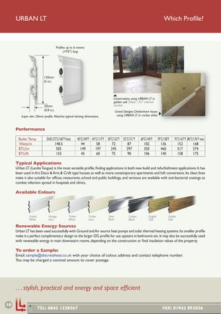 URBAN LT                                                                                                                     Which Proﬁle?



                                        Proﬁles up to 6 metres
                                             (19’8”) long




                           150mm
                           (6 in.)




                                                                                      Conservatory using URBAN LT in
                                                                                      golden oak (Note 135° internal
                            20mm                                                      corner)
                            (0.8 in.)                                                     Grand Designs Cheltenham house
         Super slim 20mm proﬁle. Matches typical skirting dimensions.                      using URBAN LT in cricket white



     Performance

       Boiler Temp            Dt50 (72°C/160°F ﬂow)       40°C/104°F 45°C/113°F 50°C/122°F 55°C/131°F        60°C/140°F      70°C/158°F   75°C/167°F 80°C/176°F max
       Watts/m                       148.5                   44         58         72         87                102             136          152         168
       BTU/m                          505                   149         197        245        297               350             460          517         574
       BTU/ft                         153                    45         60         75         90                106             140          158         175

     Typical Applications
     Urban LT (Lambs Tongue) is the most versatile proﬁle, ﬁnding applications in both new build and refurbishment applications. It has
     been used in Art Deco & Arts & Craft type houses as well as more contemporary apartments and loft conversions. Its clean lines
     make it also suitable for ofﬁces, restaurants, school and public buildings, and versions are available with anti-bacterial coatings to
     combat infection spread in hospitals and clinics.

     Available Colours




               Cricket         Vintage           Timber           Timber         Silver             Carbon         English            Golden
               White           Ivory             White            Ivory          Birch              Black          Oak                Oak

     Renewable Energy Sources
     Urban LT has been used successfully with Ground and Air source heat pumps and solar thermal heating systems. Its smaller proﬁle
     make it a perfect complimentary design to the larger OG proﬁle for use upstairs in bedrooms etc. It may also be successfully used
     with renewable energy in main downstairs rooms, depending on the construction or ﬁnal insulation values of the property.

     To order a Sample:
     Email: sample@discreteheat.co.uk with your choice of colour, address and contact telephone number.
     You may be charged a nominal amount to cover postage.




     . . . stylish, practical and energy and space efﬁcient

10
                         TEL: 0845 1238367                                                                                       FAX: 01942 892836
 