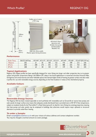 Which Proﬁle?                                                                                                   REGENCY OG


                                         Proﬁles up to 6 metres
                                              (19’8”) long




                    200mm
                    (8 in.)


                                                                             McCarthy & Stone
                                                                              Apartment with
                                                                            Dimplex heat pumps
                                                                              and ThermaSkirt
                                                                               REGENCY OG
                   20mm                Super slim 20mm proﬁle.
                   (0.8 in.)       Matches typical skirting dimensions.

Performance

  Boiler Temp         Dt50 (72°C/160°F ﬂow)     40°C/104°F 45°C/113°F 50°C/122°F 55°C/131°F     60°C/140°F   70°C/158°F   75°C/167°F 80°C/176°F max
  Watts/m                     202                  61         81         100        122            143          189          212         236
  BTU/m                       690                 208         275        342        416            488          643          724         804
  BTU/ft                      208                  64         84         104        127            149          196          221         245

Typical Applications
Regency OG (Ogee) proﬁle has been speciﬁcally designed for retro ﬁtting into larger and older properties due to its greater
output and grander proportions. Being a full 200mm (8”) deep, it has found applications in converted churches, Victorian Villas,
Orangeries and conservatories and other habitable spaces that demand higher levels of heating. Its greater surface area also make
it perfect for use with renewable energy sources, depending on the ﬁnal insulation U values of the refurbished property.

Available Colours




  Cricket       Vintage         Timber           Timber           English     Golden
  White         Ivory           White            Ivory            Oak         Oak

Renewable Energy Sources
The Regency OG has been created especially to work perfectly with renewables such as Ground & air source heat pumps, and
solar panels. Its larger surface area means that adequate, evenly distributed heat is provided even at 40~45°C ﬂow temperature,
subject to insulation levels. As the ThermaSkirt® is ﬁtted ‘above ground’, its ideal for retro ﬁtting into existing properties, meaning
that heat pumps and solar panels may be employed in buildings that otherwise would require major upheaval or structural
alteration to provide under-ﬂoor heating.

To order a Sample:
Email: sample@discreteheat.co.uk with your choice of colour, address and contact telephone number.
You may be charged a nominal amount to cover postage.




                                                                                                                                                      11
info@discreteheat.co.uk                                                                       www.discreteheat.co.uk
 