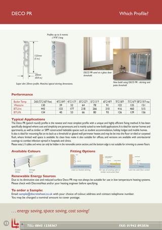 DECO PR                                                                                                                                      Which Proﬁle?



                                            Proﬁles up to 6 metres
                                                 (19’8”) long




                              125mm
                              (5 in.)




                                                                                              DECO PR used at a glass door
                              20mm                                                            threshold
                              (0.8 in.)
                                                                                                                                      New build using DECO PR - skirting and
          Super slim 20mm proﬁle. Matches typical skirting dimensions.
                                                                                                                                      patio threshold


     Performance

       Boiler Temp           Dt50 (72°C/160°F ﬂow)    40°C/104°F 45°C/113°F 50°C/122°F 55°C/131°F                  60°C/140°F                70°C/158°F   75°C/167°F 80°C/176°F max
       Watts/m                       130                 39         52         64         78                          91                        122          135         151
       BTU/m                         443                133         177        218        266                         310                       416          460         515
       BTU/ft                        134                 40         53         66         80                          93                        126          139         156

     Typical Applications
     The Deco PR (pencil round) proﬁle is the newest and most simplest proﬁle with a unique and highly efﬁcient ﬁxing method. It has been
     speciﬁcally designed where cost and simplicity are paramount, and is mainly suited to new build applications. It is ideal for starter homes and
     apartments, as well as timber or SIPP constructed habitable spaces such as student accommodation, holiday lodges and mobile homes.
     It also is ideal for mounting ﬂat on its back as a threshold or glazed wall perimeter heater, and may be let into the ﬂoor or tiled or carpeted
     ﬂush, where limited wall space is available. Its clean lines make it also suitable for ofﬁces, and versions are available with anti-bacterial
     coatings to combat infection spread in hospitals and clinics.
     Please note; L.V. cables and wires can only be hidden in the removable centre section, and the bottom edge is not suitable for trimming to uneven ﬂoors.

     Available Colours                                               Fitting Options
                                                                             WALL

                                                                                                                     DOOR THRESHOLD                               DOOR FRAME
                                                                                                                     OR GLASS WALL


                                                                                                                         DECO PR        FLOOR COVERING                DECO PR
                                                                                 DECO PR




                                                                         SOLID OR TIMBER CONSTRUCTION FLOOR             SOLID/TIMBER FLOOR                                SOLID FLOOR



        Cricket         Vintage                                       Used as heated skirting                 On top of existing solid or                  Laid into solid ﬂoor screed
        White           Ivory                                                                                  timber contructed ﬂoor

     Renewable Energy Sources
     Due to its diminutive size and reduced surface Deco PR may not always be suitable for use in low temperature heating systems.
     Please check with DiscreteHeat and/or your heating engineer before specifying.

     To order a Sample:
     Email: sample@discreteheat.co.uk with your choice of colour, address and contact telephone number.
     You may be charged a nominal amount to cover postage.



     . . . energy saving, space saving, cost saving!

12
                      TEL: 0845 1238367                                                                                                           FAX: 01942 892836
 
