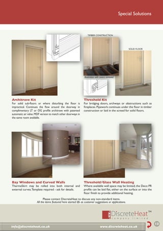 Special Solutions



                                                                   TIMBER CONSTRUCTION




                                                                                                         SOLID FLOOR




                                                                Illustration with covers removed




Architrave Kit                                                 Threshold Kit
For solid sub-ﬂoors or where disturbing the ﬂoor is            For bridging doors, archways or obstructions such as
impractical. Continues the ﬂow around the doorway in           ﬁreplaces. Pipework continues under the ﬂoor in timber
complimentary LT or OG proﬁle architrave with patented         construction or laid in the screed for solid ﬂoors.
automatic air valve. MDF version to match other doorways in
the same room available.




Bay Windows and Curved Walls                                   Threshold/Glass Wall Heating
ThermaSkirt may be rolled into both internal and               Where available wall space may be limited, the Deco PR
external curves. Template required - ask for details.          proﬁle can be laid ﬂat, either on the surface or into the
                                                               ﬂoor ﬁnish to provide additional heating.
                           Please contact DiscreteHeat to discuss any non-standard items.
                     All the items featured here started life as customer suggestions or applications.




                                                                                                                           13
info@discreteheat.co.uk                                                          www.discreteheat.co.uk
 