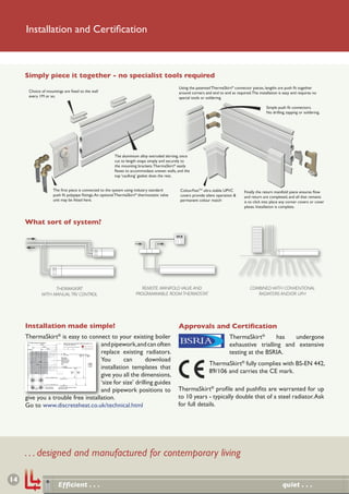Installation and Certiﬁcation



     Simply piece it together - no specialist tools required
                                                                                                                                                                                                                                                                                                                                                                                                            Using the patented ThermaSkirt® connector pieces, lengths are push ﬁt together
                                                             Choice of mountings are ﬁxed to the wall                                                                                                                                                                                                                                                                                                       around corners and end to end as required. The installation is easy and requires no
                                                             every 1M or so.                                                                                                                                                                                                                                                                                                                                special tools or soldering.

                                                                                                                                                                                                                                                                                                                                                                                                                                                                Simple push ﬁt connectors.
                                                                                                                                                                                                                                                                                                                                                                                                                                                                No drilling, tapping or soldering.




                                                                                                                                                                                                                                                                                                                                                                        The aluminium alloy extruded skirting, once
                                                                                                                                                                                                                                                                                                                                                                        cut to length snaps simply and securely to
                                                                                                                                                                                                                                                                                                                                                                        the mounting brackets. ThermaSkirt® easily
                                                                                                                                                                                                                                                                                                                                                                        ﬂexes to accommodate uneven walls, and the
                                                                                                                                                                                                                                                                                                                                                                        top ‘caulking’ gasket does the rest.


                                                                                                                  The ﬁrst piece is connected to the system using industry standard                                                                                                                                                                                                                          ColourFastTM ultra stable UPVC        Finally the return manifold piece ensures ﬂow
                                                                                                                  push ﬁt polypipe ﬁttings. An optional ThermaSkirt® thermostatic valve                                                                                                                                                                                                                      covers provide silent operation &     and return are completed, and all that remains
                                                                                                                  unit may be ﬁtted here.                                                                                                                                                                                                                                                                    permanent colour match                is to click into place any corner covers or cover
                                                                                                                                                                                                                                                                                                                                                                                                                                                   plates. Installation is complete.


     What sort of system?




                                                                                         THERMASKIRT                                                                                                                                                                                                                                                                                   REMOTE MANIFOLD VALVE AND                                      COMBINED WITH CONVENTIONAL
                                                                                   WITH MANUAL TRV CONTROL                                                                                                                                                                                                                                                                          PROGRAMMABLE ROOM THERMOSTAT                                         RADIATORS AND/OR UFH




     Installation made simple!                                                                                                                                                                                                                                                                                                                                                                              Approvals and Certiﬁcation
     ThermaSkirt® is easy to connect to your existing boiler                                                                                                                                                                                                                                                                                                                                                                              ThermaSkirt®       has  undergone
                                    and pipework,and can often
                                              LH END clockwise installation
                                                                                 120mm

                                                                                       100mm
                                                                                                                                                SINGLE TRV INSTALLATION TEMPLATE (SHEET1 of 2)
                                                                                                                                                (Through floor pipework)

                                                                                                                                                DO NOT SCALE DRG WHEN PRINTING
                                                                                                                                                                                     Tel: 0845 1238367   Fax: 01942 892836
                                                                                                                                                                                                                                                                                                                                                                                                                                          exhaustive trialling and extensive
                                    replace existing radiators.
                                                                                                                                                0       20       40




                                                                                                                                                                                                                                                                                                                                                                                                                                          testing at the BSRIA.
                                                                                               65mm                                                                                  e-mail: info@discreteheat.co.uk
                     LH END                                                                                                                                        mm                web: www.discreteheat.co.uk
      Cut/fold along here (Place on end of wall or doorway architrave)




                                                                                                                                               FEED
                                                                                                                                               (TRV VALVE)                      100mm              130mm




                                    You       can        download
                                                                                                                                                                                 (LT)               (OG)
                                                                                                                                         Relieve plaster/
                                                                                                                                         surface finish to a
                                                                                                                                         depth of 5mm in this



                                                                                                                                                                                                                                                                                                                                                                                                                              ThermaSkirt® fully complies with BS-EN 442,
                                                                                                                                         shaded area to allow
                                                                                75mm
                                                                                                                                         for Tectite fittings                                             DOUBLE TRV INSTALLATION TEMPLATE (Sheet 1 of 2)
                                                                                                                                                                                                          Through floor pipework
                                                                                                                                                                                                          (Left and right feed)                                                      130mm




                                    installation templates that
                                                                                                                                                                                                          DO NOT SCALE DRG WHEN PRINTING
                                                                                                                                                                                                                                                     65mm                                             65mm
                                                                                                                                                                                                           0        20        40mm



                                                                                                                                                                                                             130mm     100mm           FEED                                                                                                       FEED
                                                                                                                                                                                                                                (TRV VALVE)                                                                                                       (TRV VALVE)

                                                                                                                                                                                                                                 Relieve plaster/
                                                                                                                                                                                                                                 surface finish to a
                                                                                                                                                                                                                                 depth of 5mm in
                                                                                                                                                                                                                                                                                                                                                            120mm
                                                                                                                                                                                                                                 this shaded area
                                                                                                                                                                                                                                 to allow for




                                                                          95mm
                                                                                                                                                                                                                                 Tectite fittings                                        60mm
                                                                                                                                                                                                                                                                                                                                            RETURN
                                                                                                                                                                                                                                                                                  95mm                                                      (LOCKSHIELD
                                                                                                                                                                                                                75mm     45mm                                                                                                               VALVE)
                                                                                                                                                                                                                                    RETURN
                                                                                                                                                                                                                                (LOCKSHIELD
                                                                                                                                                                                                                                     VALVE)
                                                                                                                                                                                                                                                                                                                                                 90mm




                                                                                                                                                                                                                                                                                                Cut/fold along here for Urban LT template                        WALL
                                                                                                                                                                                                                                                Relieve plaster/surface finish                                                                                  FLOOR
                                                                                                                                                                                                                                                to a depth of 25mm in this dark
                                                                                                                                                                                                                                                shaded area to allow feed
                                                                                                                                                                                                                                                pipe to go behind Tectite
                                                                                                                                                                                                                                                fitting
                                                                                                                                                                                                                                                                                                Cut/fold along here for Regency OG template                      WALL
                                                                                                                                                                                                                                                                                                                                                                FLOOR
                                                                                                                                                                                                                                                                                                   Drill 2 x 18mm holes
                                                                                                                                                                                                                                                                                                   (See sheet 2 for location)




                                                                                                                                               RETURN                                                    STICK TO WALL
                                                                                                                                                                                                             TO USE




                                                                                                                                                                                                                                                                                                                                                                                                                              89/106 and carries the CE mark.
                                                                                                                                               (LOCKSHIELD VALVE)




                                    give you all the dimensions,
                                                                                                                                                                45mm         75mm
                                                                                                                                                                 (LT)         (OG)



                                                                                           Fold along here for Urban LT template               WALL




                                    ‘size for size’ drilling guides
                                                                                                                                       FINISHED FLOOR LEVEL




                                                                                          Fold along here for Regency OG template              WALL




                                                                                                                                                                                                                                                                                                                                                                                                            ThermaSkirt® proﬁle and pushﬁts are warranted for up
                                                                                                                                       FINISHED FLOOR LEVEL




                                    and pipework positions to
                                                                                          Drill 2 x 18mm holes                      Plan view for drilling feed and return
                                                                                          touching wall surface                     pipe holes in floor
                                                                         35mm




     give you a trouble free installation.                                                                                                                                                                                                                                                                                                                                                                  to 10 years - typically double that of a steel radiator. Ask
     Go to www.discreteheat.co.uk/technical.html                                                                                                                                                                                                                                                                                                                                                            for full details.




     . . . designed and manufactured for contemporary living

14
                                                                                                                                    Efﬁcient . . .                                                                                                                                                                                                                                                                                                                        quiet . . .
 