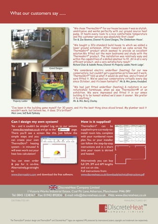 What our customers say ......


                                                                             “We chose ThermaSkirt® for our house because it was so stylish,
                                                                             unobtrusive and works perfectly with our ground source heat
                                                                             pump. It heats every room to a nice comfortable temperature
                                                                             and the customer service was absolutely ﬁrst class!”
                                                                             Tim & Zoe Bawtree, Channel 4’s Grand Designs, ‘The Cheltenham House’.

                                                                             “We bought a 30’s standard build house to which we added a
                                                                             lower ground extension. After research we came across the
                                                                             Thermaskirt® product which seemed to provide an excellent
                                                                             solution.We ﬁtted out the main bedrooms and study with the
                                                                             Thermaskirt® product. The installation was relatively easy and
                                                                             within the capabilities of a skilled amateur to ﬁt. All in all a very
                                                                             efﬁcient product, and a very satisfactory result.”
                                                                             Richard Chan & Isabelle Penao, Channel 4’s Property Ladder, ‘North Lodge’.
                                                Grand Designs
                                                                             “We considered electric underﬂoor (heating) for our new
                                                                             conservatory, but couldn’t get a guarantee as to how well it work.
                                                                             ThermaSkirt® told us what it would do and how, and a friend of
                                                                             ours ﬁtted it. We’ve used our conservatory virtually every day
                                                                             since October, and it’s been fantastic!” Mr. & Mrs. James, Knutsford.

                                                                             “We had just ﬁtted underﬂoor (heating) & radiators in our
                                                                             refurbished farmhouse, when we saw ThermaSkirt® at an
                                                                             exhibition. We were impressed and ﬁtted it in our annex
                                                                             building & to be honest wished we’d seen it sooner. We prefer
                                                                             it to anything.”
   Property Ladder                                                           Mr. & Mrs. Berry, Chorley.

 “I’ve been in the building game myself for 30 years, and it’s the best thing since sliced bread. My plumber said it
 wouldn’t work, but believe me, it does. It’s brilliant”
 Mick Lever, Self Build.Tyldesley


 Can I design my own system?                                                           How is it supplied?
 Yes - and it couldn’t be simpler! Log on to our website                               ThermaSkirt®       can     be                Plan
                                                                                                                                  Reference
                                                                                                                                      1
                                                                                                                                              Code

                                                                                                                                              DH030CW
                                                                                                                                                         Description

                                                                                                                                                         Internal 90 corner
                                                                                                                                                                              Quantity

                                                                                                                                                                                 1
                                                                                                                                                                                             Unit

                                                                                                                                                                                             EA
                                                                                                                                                                                                      Unit
                                                                                                                                                                                                    Price £
                                                                                                                                                                                                       4.95
                                                                                                                                                                                                              Total £

                                                                                                                                                                                                                4.95
                                                                                                                                                      cover

 - www.discreteheat.co.uk and go to the ‘         ’ page.                              supplied in pre-cut ready-to-                          DHICK90 Internal corner kit
                                                                                                                                                      90 no cover
                                                                                                                                              DHLTMCW Skirting made-to-
                                                                                                                                                                                 1

                                                                                                                                                                               3271
                                                                                                                                                                                             EA

                                                                                                                                                                                             MM
                                                                                                                                                                                                      5.90

                                                                                                                                                                                                    27.95
                                                                                                                                                                                                                5.90

                                                                                                                                                                                                              91.42

 There you’ll see a screen like this. Just follow the                                  install room kits, complete                                    measure (measured
                                                                                                                                                      wall section
                                                                                                                                                      3401mm)
                                                                                                                                     2        DHTHK2M Threshold kit 2m no        1           EA     24.95     24.95

 simple steps and you                                                                  with your numbered room                       3
                                                                                                                                                      covers
                                                                                                                                              DHLTMCW Skirting made-to-
                                                                                                                                                      measure (measured
                                                                                                                                                                               2169          MM     27.95     60.62


 can create your own                                                                   plan. You or your installer                   4
                                                                                                                                                      wall section
                                                                                                                                                      (2299mm)
                                                                                                                                              DH030CW Internal corner            1           EA       4.95      4.95

 ThermaSkirt® heating                                                                  can follow the step-by-step
                                                                                                                                                      cover




 system - in minutes! It                                                               instructions and in a short                       1                              2                3
                                                                                                                                                                                                                   4

 will even work out your                                                               time your room is skirted
 heat loss calculation!                                                                and heated.

 You can even order                                                                    Alternatively you can buy
 & pay for it on-line.                                                                 full 2M, 3M and 6M lengths
 Alternatively, go straight                                                            and cut on site.
 to                                                                                    Full instructions from:
 www.thermaskirt.com and download the free software.                                   www.discreteheat.co.uk/downloads/technical/instructions.pdf



                                     DiscreteHeat Company Limited
             1 Victoria Works Industrial Estate, Coal Pit Lane, Atherton, Manchester M46 0RY
 Tel: 0845 1238367 • Fax: 01942 892836 • E-mail: info@discreteheat.co.uk • Web: www.discreteheat.co.uk
 DISTRIBUTED BY:                                                                                                                                        MANUFACTURED BY:




The ThermaSkirt® product design and ThermaSkirt® and DiscreteHeatTM logos are registered IPR, protected by international patent, copyright and trademark law respectively.
 