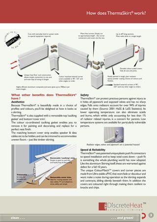 How does ThermaSkirt® work?



                   Cuts with everyday hand or power tools-                              Mitre free corners. Simply cut              Up to 6M long sections.
                   no special equipment required.                                    to approximate length - the corner             Most walls done in a single length.
                                                                                     connectors and covers do the rest.




                                                                                                                                         Durable colour-coded covers
                                                                                                                                         hide all cuts and joints.

              Unique ‘dual ﬂow’ oval construction
              allows simple connection to one end          Colour matched internal corner                                 Ready painted in tough, stain resistant
              and even heat all along it’s length.         covers available in 90°, 135° and                              epoxy powder coating. Choice of colours and
                                                           other angles to order.                                         ﬁnishes.

                                                                                                                                 Standard external corners in 90°,
    Highly efﬁcient aluminium composite extrusion gives up to 700btu’s per                                                       225° (and any other angle to order).
    metre length.


What other beneﬁts does ThermaSkirt®                                                    Safety
have ?                                                                                  ThermaSkirt® can protect precious persons against injury as
Aesthetics                                                                              it hides all pipework and exposed valves and has no sharp
Because ThermaSkirt® is beautifully made in a choice of                                 edges. Falls onto radiators account for over 94% of injuries
proﬁles and colours, you’ll be delighted at how it looks as                             caused by them (Source: 2001 HaSS & LaSS Statistics). Its
a skirting.                                                                             lower operating temperature can also eliminate scalds
ThermaSkirt® is also supplied with a removable top ‘caulking                            and burns, which whilst only accounting for less than 1%
gasket’ and bottom ‘cover trim’.                                                        of radiator related injuries, is a concern for parents. Low
The colour co-ordinated caulking gasket enables you to                                  temperature systems are available for particularly vulnerable
remove it for painting and decorating, and replace for a                                persons.
perfect neat ﬁnish.
The matching bottom cover strip enables speaker & data
cables etc to be hidden, and can be trimmed to accommodate
uneven ﬂoors – just like timber skirting.
                                                                                               Radiator edges, valves and pipework are a potential hazard

                                                                                        Speed & Reliability
                                                                                        ThermaSkirt® uses patented unique plastic push ﬁt connectors
                                                Removable 'caulking' strip.
                                                                                        to speed installation and to keep total costs down – push ﬁt
                                                Simple to paint to and neat             is something the whole plumbing world has now adopted.
                                                and hassle free re-decorating
                                                                                        Like the aluminium Skirting itself, these are warranted against
                                                                                        defect for a full 10 years.
                                                                                        The unique ColourMatchTM covers and corner pieces are
     Trimmable -                                                                        made from Ultra stable uPVC that wont fade or discolour and
     to cater for                               Removable cover trim.                   wont make a noise during operation as the skirting expands
     laminate and                               Ideal for routing speaker and
     carpet                                     data cables, TV and telephone           and contracts, sliding silently beneath them. In addition the
                                                wires, safely and simply                covers are coloured right through making them resilient to
                                                                                        knocks and chips.




                                                                                                                                                                          3
clean . . .                                                                                                                   . . . and green!
 