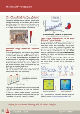 ThermaSkirt® Vs Radiators
                                                                                                                                                                                               -1°C
                                                                                                                                                                                               ON




                                                                                                                                                                                  9
    Why is ThermaSkirt Better Than a Radiator?                                                                                                 Room Sensor 1 - at 2M
                                                                                                                                               Room Sensor 2 - at 1.8M
                                                                                                                                                                               21°C


    Because ThermaSkirt heats the room from all directions at
                                                                                                                                               Room sensor 3 - at 1.2M
                                                                                                                                               Room Sensor 4 - at 600mm
                                                                                                          30                                   Room Sensor 5 - at 300mm
    low level, you don’t get drafts or hot spots created by the                                                                                Room Sensor 6 - at 100mm
                                                                                                                                                                                               -1°C




                                                                                             Room Temp.
                                                                                                                                               External ambient temp
    convection (movement of air) that radiators need to heat the                                          20
                                                                                                                                                                                                ON
                                                                                                                                                                                                        1
                                                                                                                                                                                                            21°C
    room. Heat rises and then cools meaning that radiators heat
    the ceiling ﬁrst before you – often requiring radiators to be up                                      10
    to 30% bigger than the room requires to compensate.
                                                                                                           0                                                                              7
                                                                                                                                                                                                6
                                                                                                          -1
                             COOL                                       HOT
                                                                                                               0                               30                          60 mins
                  Heat rises straight to the ceiling ...                                                                                      Time                                             ON
                                                                                                                                                                                                        1

                                                                                               Conventional radiator in operation
                                                                                                                   Heats up quickly but with erratic heat distribution
                                                           70°C
                                                                      COOL             Tests Prove ThermaSkirt® to be More
                             Dust, marks and staining                                  Efﬁcient Than a Radiator  7
                                                                                                                   6

                                                                                       In an independent comparative test, undertaken by
                 ... then cools asWARMto the ﬂoor
                                  it falls
                                                                                       BSRIA, the Computational Fluid Dynamics (CFD) of a
       Heat creates hot spots on the ceiling and cold draughts as it cools             room being heated with ThermaSkirt® and the same
                                                                                       room being heated with radiators, ThermaSkirt® was
    Renewable Energy Sources and Over-sized                                            proven to be the most efﬁcient form of heating, giving
    Radiators                                                                          the best uniform heat distribution, with only a ±1.3°C
    To compensate for the lower ﬂow temperatures of renewable                          variation, compared to a radiator with a massive 13°C
    sources such as solar and heat pumps, over-sized radiators                         variation. This equates to at least a 13% improvement in
    are often speciﬁed. Apart from the fact that these may be                          energy efﬁciency.
    up to 100% bigger and thus even more of an eyesore, this                           Hot spots and cold spots created by radiator convection
    still does not solve the problems of heat distribution. At low                     currents cause heating systems to run less efﬁciently,
    temperatures conventional radiators ‘micro-climate’ that is                        and home owners to turn up the thermostat to
    the heat is conﬁned to a small area near the radiator, as it                       compensate.
    does not have the thermal energy to circulate the air as they
    would do at normal boiler temperatures.                                                                                                                                                                 Mean Room
                                                                                       Model No                            Min. °C       Max. °C                                                              ave. °C
    ThermaSkirt® works perfectly well at low temperatures
    and heat distribution and thermal comfort levels are
                                                                                       Radiator double convector type       16.8          29.3                                                                 18.2
    indistinguishable from Under Floor heating.                                        (on exterior wall) producing 800w (cold spots) (hot spots)
                                                                                       ThermaSkirt®                         18.7          21.7                                                               20.2
                                                                                       Producing 800w at ΔT36°C              (even heat ±1°C)                                                               (+13%)
                                                   Low temperature radiators ‘micro-   Quote & results taken from BSRIA test report 51397/1
                                                   climate’ and don’t distribute the
                                                   heat energy                                                                                                                        22.0°C          17.1°C
                                                                                                          20.5°C                     20.1°C


                                                                                                                            18.7°C
                               Up to 100% bigger                                                                                                                               18.4°C
                                                                                                                                        19.7°C
                                                                                                                                                     35                                    17.3°C                  35
                                                                                                                   20.3°C
    ThermaSkirt® can often heat a room from cold to comfortable                                                                                      30                                                            30

                                                                                                                                                     25
                                                                                                                                                                                                      17.2°C       25
                                                                                                                                                                          17.7°C
    in 15 - 20 minutes, because of its unique heat distribution                                                                                      20
                                                                                                                                                     15
                                                                                                                                                                                                                   20
                                                                                                                                                                                                                   15


    pattern.                                                                                ThermaSkirt® Comfort Temperature                                              Radiator Comfort Temperature
    As well as a better radiating material, ThermaSkirt®’s
    aluminium alloy has better corrosion resistance than steel                         For a full explanation, computer animated results and
    - especially as there is no air trapped in the system.                             summary, e-mail: bsriaresults@discreteheat.co.uk




    . . . simple, inconspicuous heating with all round comfort

4
                    TEL: 0845 1238367                                                                                                                               FAX: 01942 892836
 