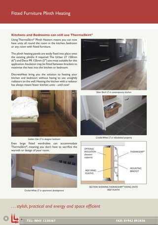 Fitted Furniture Plinth Heating



    Kitchens and Bedrooms can still use ThermaSkirt®
    Using ThermaSkirt® Plinth Heaters means you can now
    have units all round the room in the kitchen, bedroom
    or any room with ﬁtted furniture.

    The plinth heating panels are easily ﬁxed into place onto
    the existing plinths if required. The Urban LT 150mm
    (6”) and Deco PR 125mm (5”) are most suitable for this
    application. Insulation may be ﬁtted between brackets to
    maximise the heat into the kitchen or bedroom.

    DiscreteHeat bring you the solution to heating your
    kitchen and bedroom without having to use unsightly
    radiators on the wall. Heating the kitchen with a radiator
    has always meant fewer kitchen units - until now!

                                                                              Silver Birch LT in contemporary kitchen




                                                                              Cricket White LT in refurbished property
                  Golden Oak LT in designer bedroom
    Even large ﬁtted wardrobes can accommodate
    ThermaSkirt®, meaning you don’t have to sacriﬁce the
                                                                 OPTIONAL
    warmth or design of your room.                               INSULATION                                         THERMASKIRT®
                                                                 (between
                                                                 supports)



                                                                                                                    MOUNTING
                                                                 MDF PANEL                                          BRACKET
                                                                 PLINTHS




                                                                     SECTION SHOWING THERMASKIRT® FIXING ONTO
               Cricket White LT in apartment development                           MDF PLINTH




    . . . stylish, practical and energy and space efﬁcient

6
                 TEL: 0845 1238367                                                                  FAX: 01942 892836
 