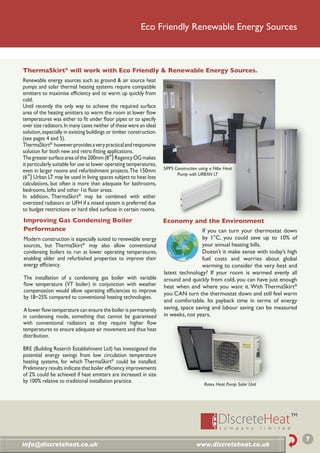 Eco Friendly Renewable Energy Sources



ThermaSkirt® will work with Eco Friendly & Renewable Energy Sources.
Renewable energy sources such as ground & air source heat
pumps and solar thermal heating systems require compatible
emitters to maximise efﬁciency and to warm up quickly from
cold.
Until recently the only way to achieve the required surface
area of the heating emitters to warm the room at lower ﬂow
temperatures was either to ﬁt under ﬂoor pipes or to specify
over size radiators. In many cases neither of these were an ideal
solution, especially in existing buildings or timber construction.
(see pages 4 and 5).
ThermaSkirt® however provides a very practical and responsive
solution for both new and retro ﬁtting applications.
The greater surface area of the 200mm (8”) Regency OG makes
it particularly suitable for use at lower operating temperatures,
                                                                     SIPPS Construction using a Nibe Heat
even in larger rooms and refurbishment projects. The 150mm
                                                                            Pump with URBAN LT
(6”) Urban LT may be used in living spaces subject to heat loss
calculations, but often is more than adequate for bathrooms,
bedrooms, lofts and other 1st ﬂoor areas.
In addition, ThermaSkirt® may be combined with either
oversized radiators or UFH if a mixed system is preferred due
to budget restrictions or hard tiled surfaces in certain rooms.
Improving Gas Condensing Boiler                                      Economy and the Environment
Performance                                                                           If you can turn your thermostat down
Modern construction is especially suited to renewable energy                          by 1°C, you could save up to 10% of
sources, but ThermaSkirt® may also allow conventional                                 your annual heating bills.
condensing boilers to run at lower operating temperatures,                            Doesn’t it make sense with today’s high
enabling older and refurbished properties to improve their                            fuel costs and worries about global
energy efﬁciency.                                                                     warming to consider the very best and
                                                                     latest technology? If your room is warmed evenly all
The installation of a condensing gas boiler with variable            around and quickly from cold, you can have just enough
ﬂow temperature (VT boiler) in conjunction with weather              heat when and where you want it. With ThermaSkirt®
compensation would allow operating efﬁciencies to improve
                                                                     you CAN turn the thermostat down and still feel warm
by 18~25% compared to conventional heating technologies.
                                                                     and comfortable. Its payback time in terms of energy
A lower ﬂow temperature can ensure the boiler is permanently         saving, space saving and labour saving can be measured
in condensing mode, something that cannot be guaranteed              in weeks, not years.
with conventional radiators as they require higher ﬂow
temperatures to ensure adequate air movement and thus heat
distribution.

BRE (Building Reserch Establishment Ltd) has investigated the
potential energy savings from low circulation temperature
heating systems, for which ThermaSkirt® could be installed.
Preliminary results indicate that boiler efﬁciency improvements
of 2% could be achieved if heat emitters are increased in size
by 100% relative to traditional installation practice.
                                                                                          Rotex Heat Pump Solar Unit




                                                                                                                                7
info@discreteheat.co.uk                                                               www.discreteheat.co.uk
 