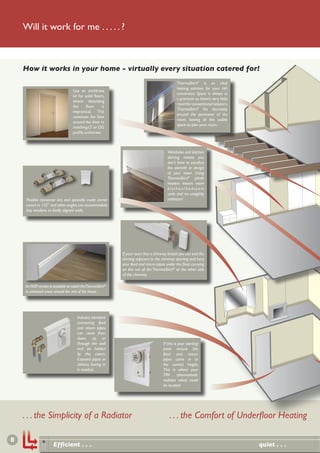 Will it work for me . . . . . ?



    How it works in your home - virtually every situation catered for!
                                                                                              ThermaSkirt® is an ideal
                                                                                              heating solution for your loft
                                   Use an architrave
                                                                                              conversion. Space is always at
                                   kit for solid ﬂoors,
                                                                                              a premium so there’s very little
                                   where disturbing
                                                                                              room for conventional radiators.
                                   the      ﬂoor      is
                                                                                              ThermaSkirt® ﬁts discretely
                                   impractical. This
                                                                                              around the perimeter of the
                                   continues the ﬂow
                                                                                              room, leaving all the usable
                                   around the door in
                                                                                              space to plan your room.
                                   matching LT or OG
                                   proﬁle architrave.



                                                                                        Wardrobe and kitchen
                                                                                        skirting means you
                                                                                        don’t have to sacriﬁce
                                                                                        the warmth or design
                                                                                        of your room. Using
                                                                                        ThermaSkirt® plinth
                                                                                        heaters means more
                                                                                        kitc hen/bedroom
                                                                                        units and no unsightly
     Flexible connector kits and specially made corner                                  radiators!
     covers in 135° and other angles can accommodate
     bay windows or badly aligned walls.




                                                            If your room has a chimney breast you can end the
                                                            skirting adjacent to the chimney opening and bury
                                                            your feed and return pipes under the ﬂoor, carrying
                                                            on the run of the ThermaSkirt® at the other side
                                                            of the chimney.

    An MDF version is available to match the ThermaSkirt®
    in unheated areas around the rest of the house.




                                      Industry standard
                                      connecting feed
                                      and return pipes
                                      can come from
                                      down, up or
                                      through the wall                               If this is your starting
                                      and be hidden                                  point ensure the
                                      by the covers.                                 feed and return
                                      Exposed pipes or                               pipes come in at
                                      obvious boxing in                              the correct height.
                                      is avoided.                                    This is where your
                                                                                     TRV       (thermostatic
                                                                                     radiator valve) could
                                                                                     be located.




    . . . the Simplicity of a Radiator                                                   . . . the Comfort of Underﬂoor Heating

8
                      Efﬁcient . . .                                                                                             quiet . . .
 