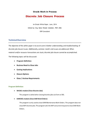 Oracle Work in Process
Discrete Job Closure Process
An Oracle White Paper. June, 2014
Edited by: Eng. Baker Khader Abdallah, PMP, MBA
ERP Consultant
Technical Overview
The objective of this white paper is to assist users in better understanding and troubleshooting of
discrete job closure issues. Additionally, common month end issues are addressed. When
material and/or resource transactions are stuck, discrete job closure cannot be accomplished.
The following topics will be discussed:
 Program Definition
 Business Need to Close Jobs
 Costing Implications
 Closure Options
 Close / Unclose Requirements
Program Definition
 WICDCL module (Close Discrete Jobs)
This program is called when closing discrete jobs via Form or SRS.
 EAMCDCL module (Close EAM Work Orders)
This program isonly usedto close EAM Maintenance Work Orders. This program doesnot
close WIP discrete jobs.Thisprogramcalls the WIP concurrentrequestto close EAM Work
Orders.
 