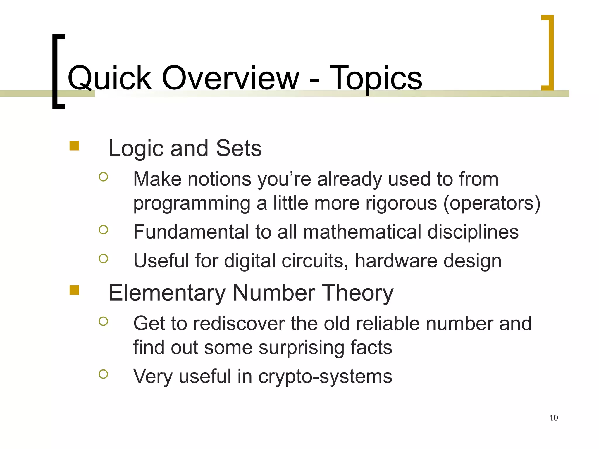 Quick Overview - Topics
   Logic and Sets
       Make notions you’re already used to from
        programming a little more rigorous (operators)
       Fundamental to all mathematical disciplines
       Useful for digital circuits, hardware design
   Elementary Number Theory
       Get to rediscover the old reliable number and
        find out some surprising facts
       Very useful in crypto-systems
                                                         10
 