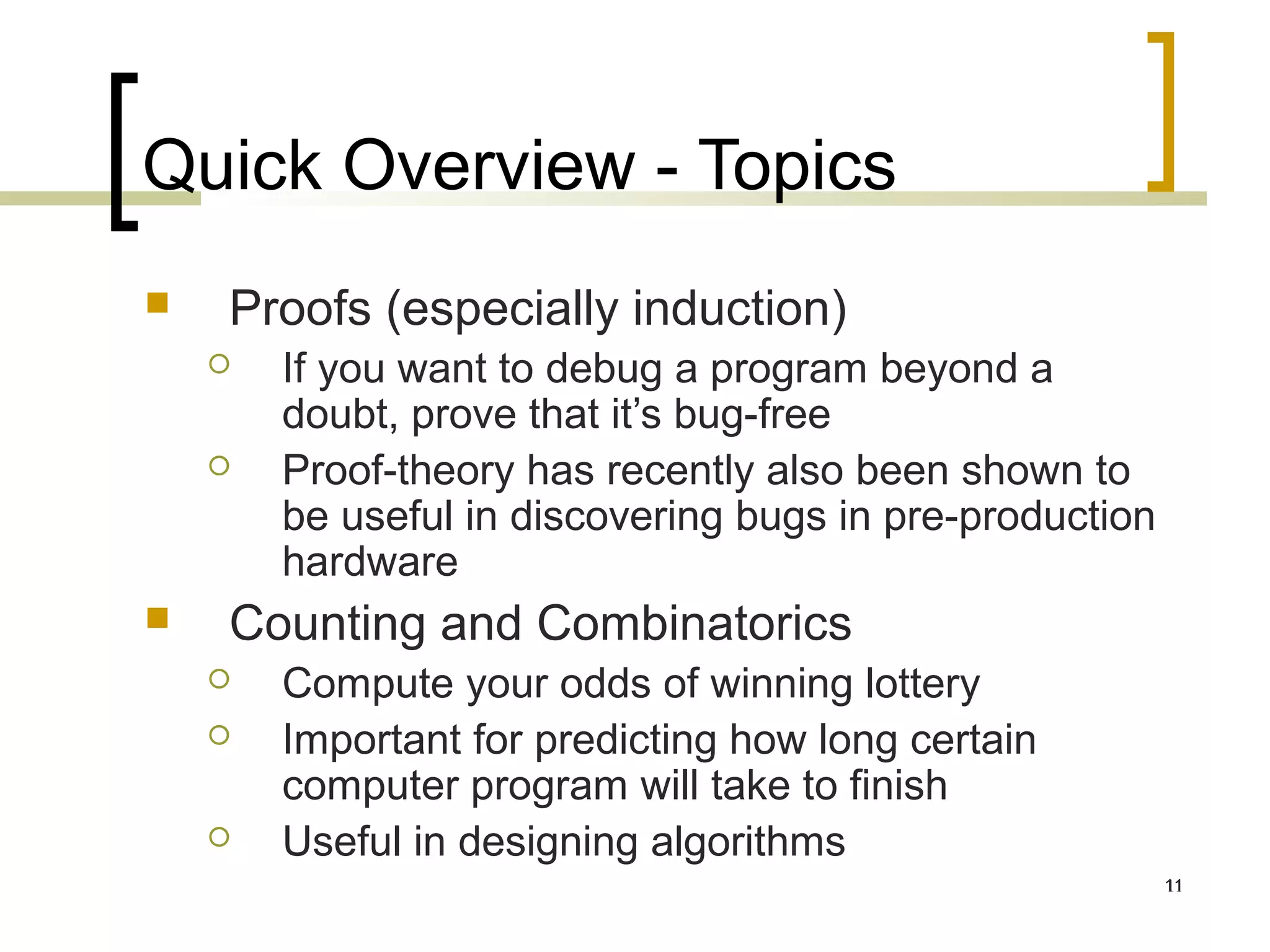 Quick Overview - Topics
   Proofs (especially induction)
       If you want to debug a program beyond a
        doubt, prove that it’s bug-free
       Proof-theory has recently also been shown to
        be useful in discovering bugs in pre-production
        hardware
   Counting and Combinatorics
       Compute your odds of winning lottery
       Important for predicting how long certain
        computer program will take to finish
       Useful in designing algorithms
                                                          11
                                                          11
 