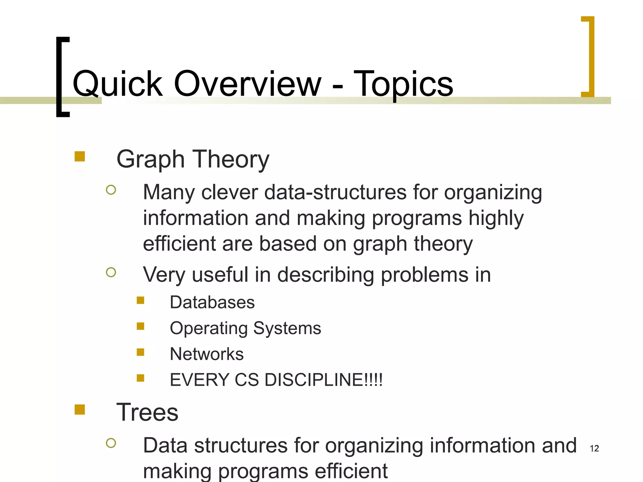 Quick Overview - Topics
   Graph Theory
       Many clever data-structures for organizing
        information and making programs highly
        efficient are based on graph theory
       Very useful in describing problems in
           Databases
           Operating Systems
           Networks
           EVERY CS DISCIPLINE!!!!
   Trees
       Data structures for organizing information and   12


        making programs efficient
 