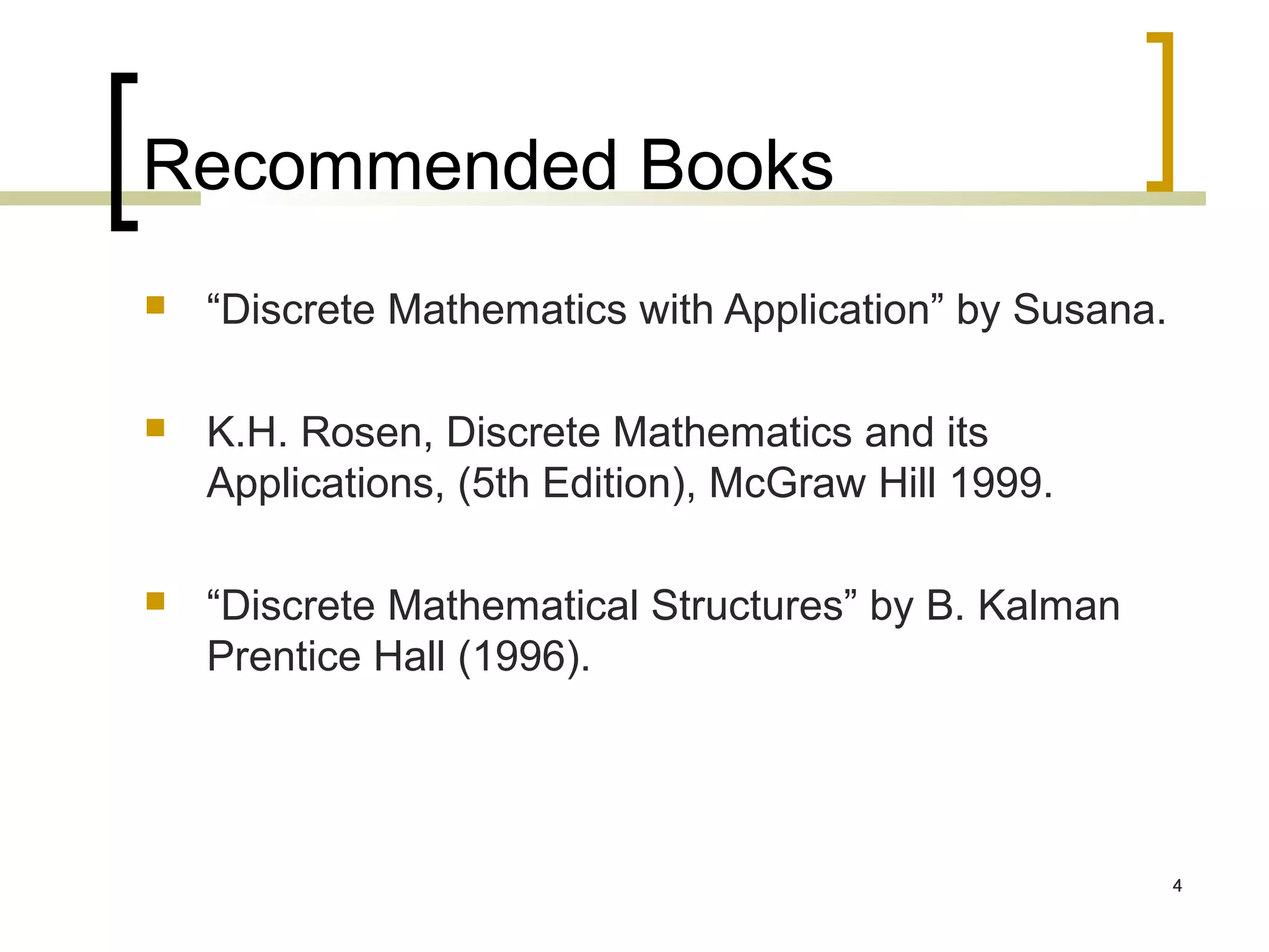 Recommended Books
   “Discrete Mathematics with Application” by Susana.

   K.H. Rosen, Discrete Mathematics and its
    Applications, (5th Edition), McGraw Hill 1999.

   “Discrete Mathematical Structures” by B. Kalman
    Prentice Hall (1996).




                                                         4
 